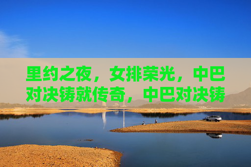 里约之夜，女排荣光，中巴对决铸就传奇，中巴对决铸就女排荣光传奇