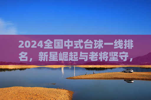 2024全国中式台球一线排名，新星崛起与老将坚守，谁将主宰新赛季？2024全国中式台球一线排名，新星崛起老将坚守，谁主宰新赛季？