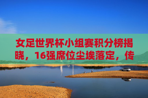 女足世界杯小组赛积分榜揭晓，16强席位尘埃落定，传统强队与黑马共舞巴黎盛宴，女足世界杯16强出炉，传统强队黑马共舞巴黎盛宴