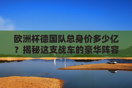 欧洲杯德国队总身价多少亿？揭秘这支战车的豪华阵容，欧洲杯德国队总身价多少亿？揭秘豪华战车阵容