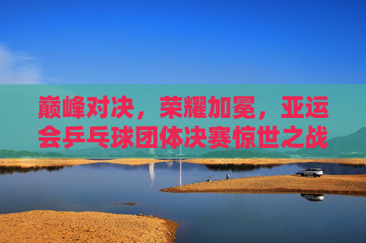 巅峰对决，荣耀加冕，亚运会乒乓球团体决赛惊世之战，巅峰对决荣耀加冕，亚运会乒乓球团体决赛