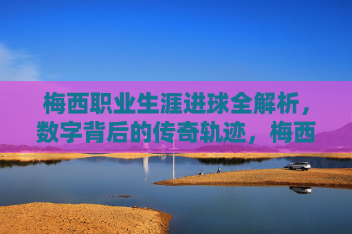 梅西职业生涯进球全解析,数字背后的传奇轨迹,梅西职业生涯进球全解析,数字背后的传奇轨迹