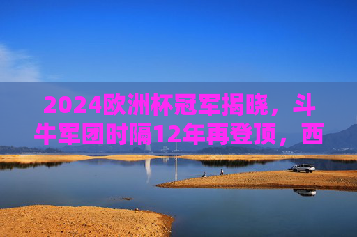 2024欧洲杯冠军揭晓，斗牛军团时隔12年再登顶，西班牙传控足球写就新传奇，斗牛军团12年再登顶！2024欧洲杯传控写新传奇