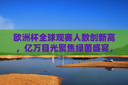 欧洲杯全球观赛人数创新高，亿万目光聚焦绿茵盛宴，欧洲杯全球观赛人数创新高，亿万目光聚焦绿茵盛宴