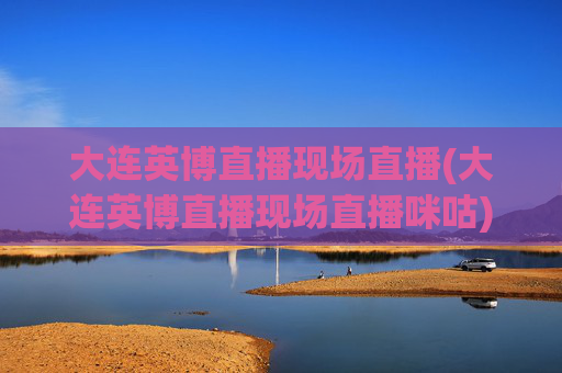 大连英博直播现场直播(大连英博直播现场直播咪咕)