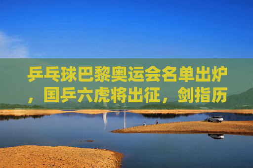 乒乓球巴黎奥运会名单出炉，国乒六虎将出征，剑指历史第五冠，国乒六虎将出征巴黎奥运 剑指历史第五冠