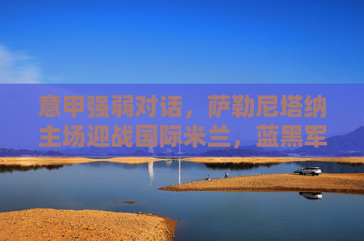 意甲强弱对话，萨勒尼塔纳主场迎战国际米兰，蓝黑军团能否轻取三分？意甲强弱对话，萨勒尼塔纳主场迎战国际米兰，蓝黑军团能否轻取三分