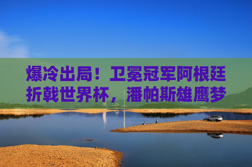 爆冷出局!卫冕冠军阿根廷折戟世界杯,潘帕斯雄鹰梦碎,爆冷!卫冕冠军阿根廷折戟世界杯,潘帕斯雄鹰梦碎