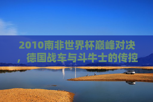 2010南非世界杯巅峰对决，德国战车与斗牛士的传控攻防战，2010南非世界杯巅峰对决，德国战车与斗牛士传控攻防战
