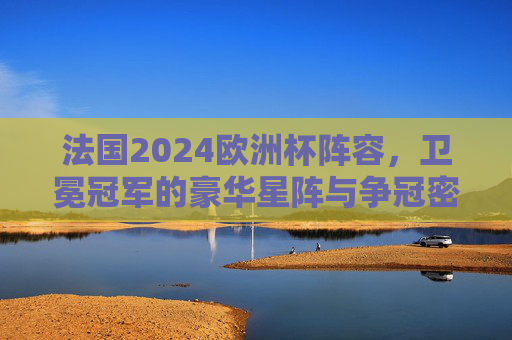 法国2024欧洲杯阵容，卫冕冠军的豪华星阵与争冠密码，法国2024欧洲杯，卫冕冠军的豪华星阵与争冠密码