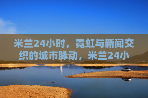 米兰24小时,霓虹与新闻交织的城市脉动,米兰24小时霓虹与新闻交织的城市脉动