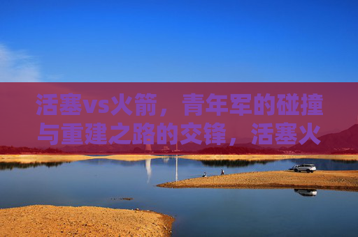 活塞vs火箭，青年军的碰撞与重建之路的交锋，活塞火箭，青年军碰撞与重建之路的交锋