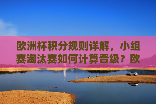 欧洲杯积分规则详解,小组赛淘汰赛如何计算晋级?欧洲杯积分规则详解,小组赛淘汰赛晋级计算