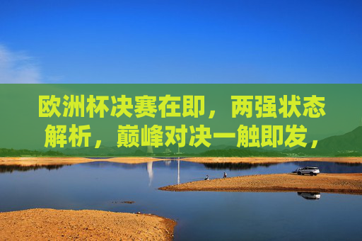 欧洲杯决赛在即，两强状态解析，巅峰对决一触即发，欧洲杯决赛在即，两强巅峰对决一触即发
