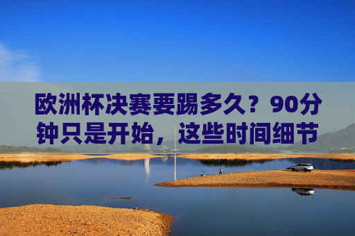 欧洲杯决赛要踢多久?90分钟只是开始,这些时间细节决定冠军归属