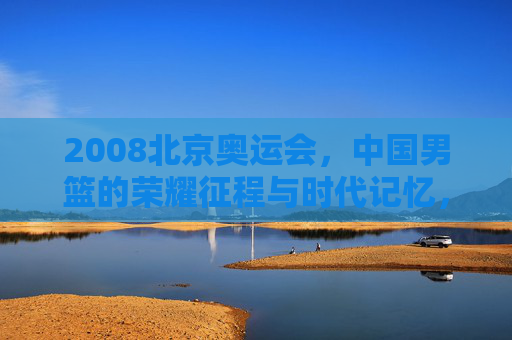 2008北京奥运会,中国男篮的荣耀征程与时代记忆,2008北京奥运会,中国男篮的荣耀征程与时代记忆