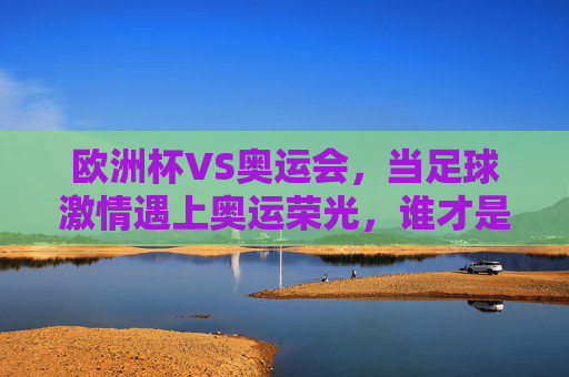 欧洲杯VS奥运会,当足球激情遇上奥运荣光,谁才是全球体育的顶流?欧洲杯VS奥运会,足球激情遇上奥运荣光,谁是全球体育顶流?