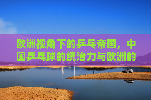 欧洲视角下的乒乓帝国,中国乒乓球的统治力与欧洲的追赶之路,欧洲视角,乒乓帝国的统治力与欧洲追赶之路