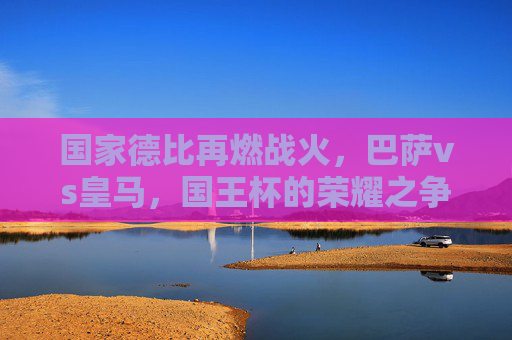国家德比再燃战火，巴萨vs皇马，国王杯的荣耀之争，国家德比再燃战火，巴萨vs皇马国王杯荣耀之争