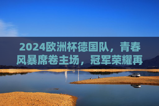 2024欧洲杯德国队，青春风暴席卷主场，冠军荣耀再铸辉煌，2024欧洲杯德国队，青春风暴主场再铸辉煌