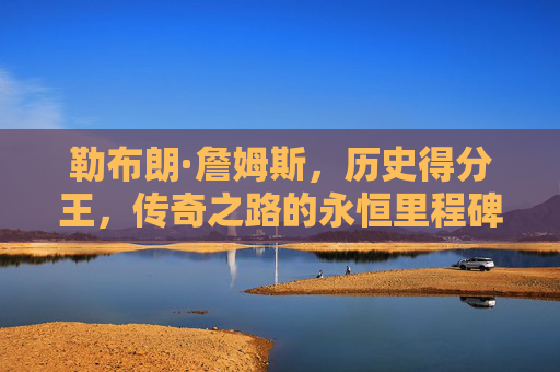 勒布朗·詹姆斯，历史得分王，传奇之路的永恒里程碑，勒布朗·詹姆斯，历史得分王的永恒里程碑