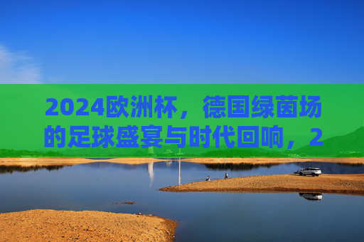 2024欧洲杯，德国绿茵场的足球盛宴与时代回响，2024欧洲杯，德国绿茵场的足球盛宴与时代回响