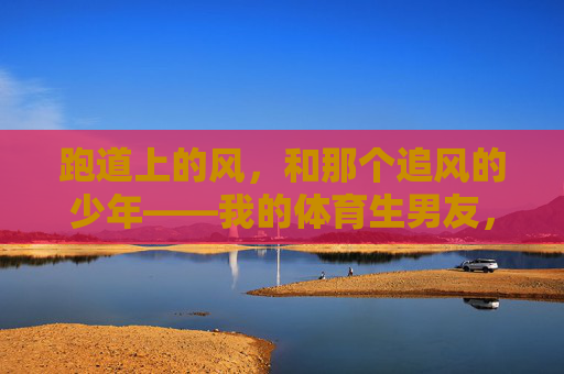 跑道上的风,和那个追风的少年——我的体育生男友,跑道风起,少年逐风,我的体育生男友