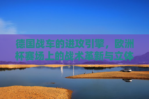 德国战车的进攻引擎,欧洲杯赛场上的战术革新与立体渗透,德国战车进攻引擎,欧洲杯立体渗透战术革新