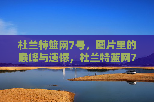 杜兰特篮网7号，图片里的巅峰与遗憾，杜兰特篮网7号，巅峰与遗憾的定格
