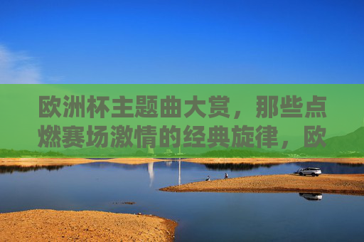 欧洲杯主题曲大赏,那些点燃赛场激情的经典旋律,欧洲杯主题曲大赏,点燃赛场激情的经典旋律