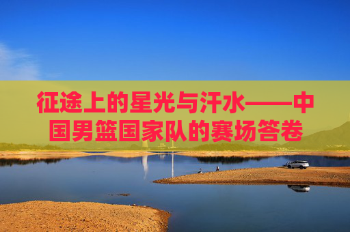 征途上的星光与汗水——中国男篮国家队的赛场答卷