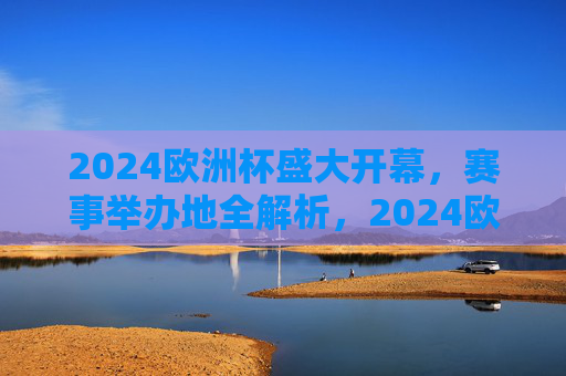 2024欧洲杯盛大开幕,赛事举办地全解析,2024欧洲杯开幕,赛事举办地全解析