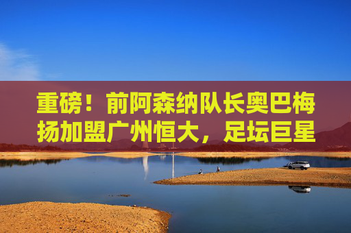 重磅!前阿森纳队长奥巴梅扬加盟广州恒大,足坛巨星空降中超,奥巴梅扬空降广州恒大,足坛重磅转会!