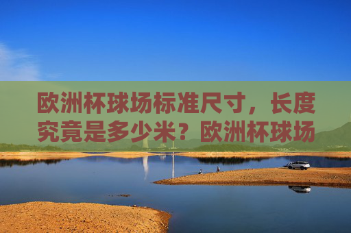 欧洲杯球场标准尺寸,长度究竟是多少米?欧洲杯球场标准长度是多少米?