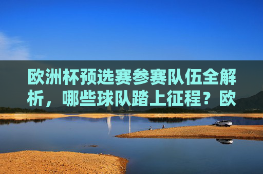 欧洲杯预选赛参赛队伍全解析，哪些球队踏上征程？欧洲杯预选赛参赛队伍全解析，踏上征程的球队