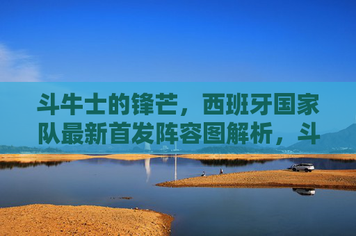 斗牛士的锋芒,西班牙国家队最新首发阵容图解析,斗牛士的锋芒,西班牙国家队最新首发阵容图解析
