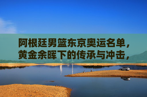 阿根廷男篮东京奥运名单，黄金余晖下的传承与冲击，阿根廷男篮东京奥运名单，黄金余晖下的传承与冲击
