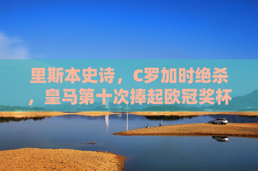 里斯本史诗,C罗加时绝杀,皇马第十次捧起欧冠奖杯