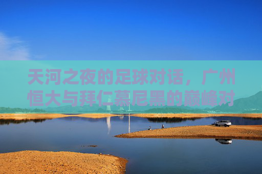 天河之夜的足球对话，广州恒大与拜仁慕尼黑的巅峰对决，天河之夜，广州恒大与拜仁慕尼黑巅峰对决