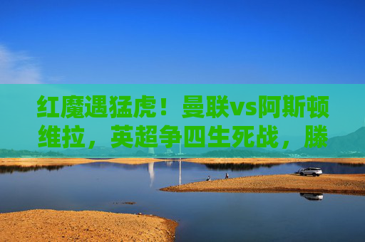 红魔遇猛虎!曼联vs阿斯顿维拉,英超争四生死战,滕哈格战术能否破局?曼联vs阿斯顿维拉,英超争四生死战,滕哈格战术能否破局?