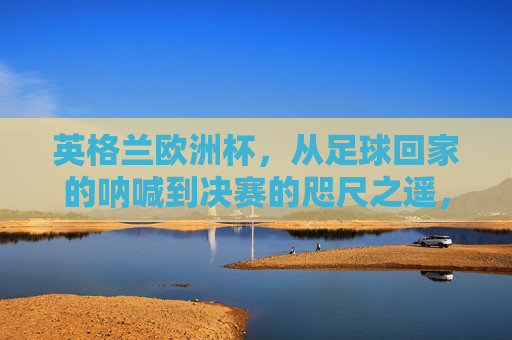英格兰欧洲杯，从足球回家的呐喊到决赛的咫尺之遥，英格兰欧洲杯，从足球回家呐喊到决赛咫尺之遥