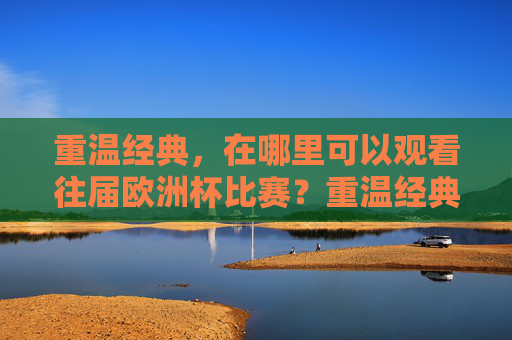 重温经典,在哪里可以观看往届欧洲杯比赛?重温经典,往届欧洲杯比赛观看指南