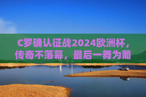 C罗确认征战2024欧洲杯,传奇不落幕,最后一舞为葡萄牙再燃战火,C罗最后一舞,2024欧洲杯为葡萄牙再燃战火