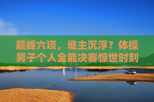 巅峰六项,谁主沉浮?体操男子个人全能决赛惊世时刻,巅峰六项谁主沉浮?男子全能决赛惊世时刻