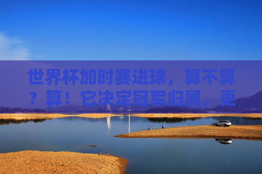 世界杯加时赛进球,算不算?算!它决定冠军归属,更定格传奇瞬间,世界杯加时赛进球,定冠军,铸传奇