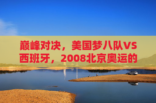 巅峰对决,美国梦八队VS西班牙,2008北京奥运的篮球史诗,2008北京奥运巅峰对决,美国梦八队VS西班牙篮球史诗