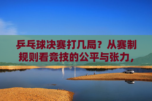 乒乓球决赛打几局?从赛制规则看竞技的公平与张力,乒乓球决赛赛制,局数、公平与张力的平衡