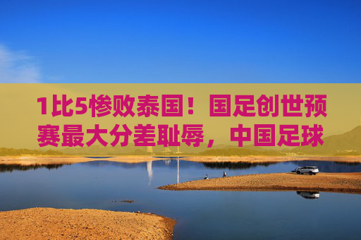 1比5惨败泰国！国足创世预赛最大分差耻辱，中国足球的底线在哪里？1比5惨败泰国！国足创世预赛最大分差耻辱，底线在哪里？