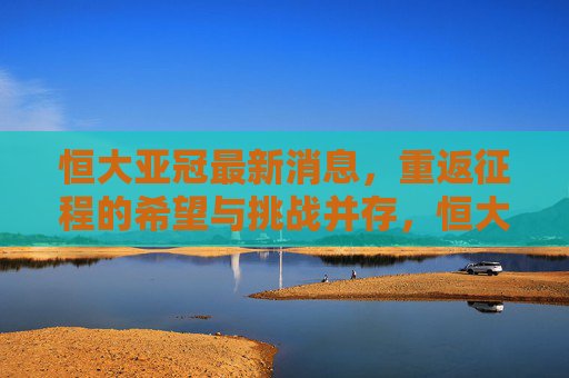 恒大亚冠最新消息，重返征程的希望与挑战并存，恒大亚冠最新消息，重返征程希望与挑战并存