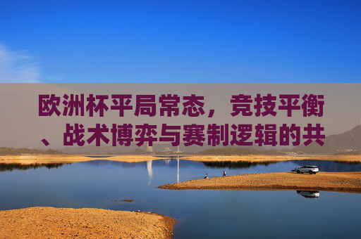 欧洲杯平局常态,竞技平衡、战术博弈与赛制逻辑的共舞,欧洲杯平局常态,竞技平衡、战术博弈与赛制逻辑的共舞